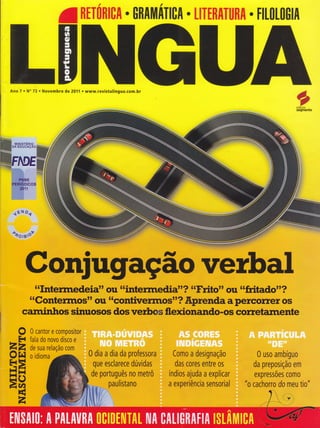 aRtT0Rt0A
. 0RAtlllATICA . LITTRATI|RA . FI[0[0G|A
Ano 7 . No 73 . Novembro de 20Í1 . www.revistalingua.com.br éffi
ffi-tffi
Weditora
segmento
PNBE
PERIODICOS
201 1
{ÉNo{
oôorBPr
o
F{
zz
old
H=l{ii
EV,
É
z
0 dia a dia da professora
I ,r
que esclarece dúvidas
de português no metrô
Csfto a designação
dâs c0res entre os
I lr I
índios ajuda a explicar
a experiência sensorial
0 uso ambíguo
lrN
0a prep0srça0 em
.
í'J
expressOes c0m0
"o cachorro do meu tio"
I
"rnW rW d'?
"Goniéffiq{' ou s..€Êffiermos'1?-*1ryenda a pe*EsüreÍ os
c ffiúosf, nte
0 cantor e compositor
fala do novo disco e
de sua relação com
o idioma
paulistano
 