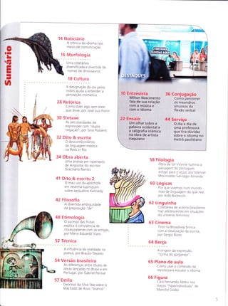 Noticiário
A crônica do idioma nos
meios de comunicação
;Morfologia
Uma coletânea
diversificada e divertida de
nomes de dinossauros
18 Cu Itu ra
A designação da cor pelos
índios aluda a entender a
percepção cromática
28 Retorica
Como dizer algo sem dizer
que disse, por Jose Lu iz tiorin
30 Sintaxe
As peculiaridades de
expressÕes com "dupla
negação", por Sírio possenti
32 Dito & escrito
O desconhecimento
da linguagem medica
no Rock in Rio
34 Obra aberta
Uma análise em hipertexto
de A ngustia, do escritor
Graciliano Ramos
41 Dito & escrito 2
O mau uso da apostrofe
em resenha tupiniquim
sobre Jacqueline Kennedy
42 Filosof ia
A divertida ambrguidade
da preposição "de "
48 Etimologia
O sucesso das frutas
explica a convivência de
novas palavras com as antigas,
por Mario Eduardo Viaro
52 Tecn ica
A influência da oralidade na
poesia, por Braulio Tavares
54 Versão brasileira
As d iferenças entre títu los de
obras lançadas no Brasil e em
Portugal, por Gabriel perisse
Estilo
Deonísio da Silva fala sobre o
Machado de Assis "branco"
58 Filolog ia
Obra de Gil Vicente ilumina a
passagem do português
antigo para o atual,por Manoel
M ou riva ldo Sa ntiago-Almeida
60 Log icas
Por que vivemos num mundo
mais de linguagem do que real,
por Aldo Bizzocchi
62 Linguinha
Coletânea de autores brasileiros
ïraz adolescentes em situaçoes
do universo feminino
63 Cinema
Tiros na Broadway brinca
com a idealização da escrita,
por Sergio Rizzo
64 B"rç:
A origem da expressão
"turma do gargarejo"
65 Plano de aula
Como usar o conteudo da
revista para estudar o idioma
66 Fig u ra
Caio Fernando Abreu nos
traços "hiperindividuais" de
Marcílio Godoi
10 Entrevista
Milton Nascimento
fala de sua relação
com a música e
com o idioma
22 Ensaio
Um olhar sobre a
palavra ocidental e
a caligrafia islâmica
na obra de artista
iraq u ia no
36 Conjugação
Como percorrer
os meandros
sinuosos da
flexão verbal
44 Serviço
O dia a dia de
uma professora
que tira dúvidas
sobre o idioma no
metrô paulistano
 