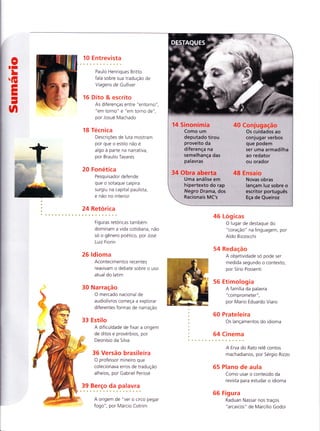 0tr
LG
sII
I
-
n
10 Entrevista
Paulo Henriques Britto
fala sobre sua tradução de
Viagens de Gulliver
16 Dito & escrito
As diferenças entre "entorno"
"em torno" e "em torno de ",
por Josué Machado
18 Técn ica
DescriçÕes de luta mostram
por que o estilo não e
algo à parte na narrativa,
por Braulio Tavares
20 Fonetica
Pesquisador defende
que o sotaque caipira
surgiu na capital paulista,
e não no interior
24 Retorica
Figuras retóricas tambem
dominam a vida cotidiana, não
só o gênero poetico, por Jose
Luiz Fiorin
26 ldioma
Acontecimentos recentes
reavivam o debate sobre o uso
atual do latim
30 Narração
O mercado nacional de
audiolivros começa a explorar
diferentes formas de narração
33 Estilo
A dificuldade de fixar a origem
de ditos e proverbios, por
Deonísio da Silva
36 Versão brasileira
O professor mineiro que
colecionava erros de tradução
alheios, por Gabriel Perissé
I ? .B.".rsP. 9 3.
q? |.".u.r.".
A origem de "ver o circo pegar
fogo", por Márcio Cotrim
46 Logicas
O lugar de destaque do
"coração" na linguagem, por
Aldo Bizzocchi
54 Redação
A objetividade so pode ser
medida segundo o contexto,
por Sírio Possenti
56 Etimologia
A família da palavra
"comprometer",
por Mario Eduardo Viaro
60 Prateleira
Os lançamentos do idioma
64 Cinema
A Erva do Rato relê contos
machadianos, por Sergio Rizzo
65 Plano de aula
Como usar o conteúdo da
revista para estudar o idioma
66 Figura
Raduan Nassar nos traços
"arcaicos" de Marcílio Godoi
14 Sinonímia 4A Conjugação
Como um Os cuidados ao
deputado tirou conjugar verbos
proveito da que podem
diferença na ser uma armadilha
semelhança das ao redator
palavras ou orador
34 Obra aberta 48 Ënsaio
Uma análise em Novas obras
hipertexto do rap lançam luz sobre o
Negro Drama, dos escritor português
Racionais MC's Eça de Queiroz
 