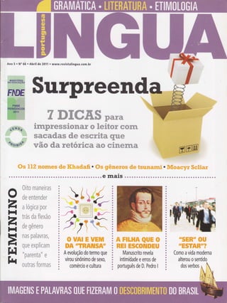 Ano 5 . No 66 . Abril de 2011 . www.revistalingua.com.br
Sutpteend
WWWffiffiffiWffiWffi
& /& 7& @4
WffiWew;ffiffiffiWffiWffiW ffi %ffiW%ffiW ffiffiffi
ffiwffiwffimm ffim ffiffiffi:'wffi@m rywffi
,ry,,ffi
mffi ffim w: ffiWww wffiw ffiffi w;;mwffi:"ffi^ffi
_=s$.qr1T,*filffiffi
.i,ry.
Ss tIZ nonïes de Kkadafi. Os giêneras de tsunami. IVloacyr $cliar
. r. r r r ar a a r. r a.. a a.. r r...1r. r l r Ç l r r l r r.. e fnaiS . a a a a r. a. a !|..... r r. r... r r..........1...
{hu%m 'ffiffiTzffi%{ffiri*
fr'fr
ffiffi ffiffiT.ffiTT{TffiT
&t t
ffi frffi{úfi{"ffi'ffiffi{
&*&r Á *, 6Z ?d/
v^4 ffi,3, "r#ffi nnffiW"ffi,ffi
"â /a"
{9ffi ffiffiffiffir;ffiWe* e,m,,,* U,úrs,* W'%"#
'ffi e,# *u *o4 tuab EW ftz{
rTffik wffiâffi"'Íwffi?*u
{Un#ffi r:"l,T;rtfrmmm
Él u ##
wffiTry.ffiT.ffi ffi
rye#g^T ffi4hu'62 r,*T ry;gffi%
o
zH
zH
=
FI
tt{
ã ffiw&ffiffi@ãffiffi
ã ffi&*wffi&ffi*&%wr
ã A evolução do termo que
r virou sinônimo de sexo,
ã comércio e cultura
ffiffiffi%ffi&wwffiffi
ffiffiffiffi%ffiffiT@ffiffiW
Manuscrito revela
intimidade e erros de
português de D. Pedro I
ruffiffiffirr
ffiw
*ffiffiwffiffi-*%
Como a vida moderna
alterou o sentido
dos verbos
 