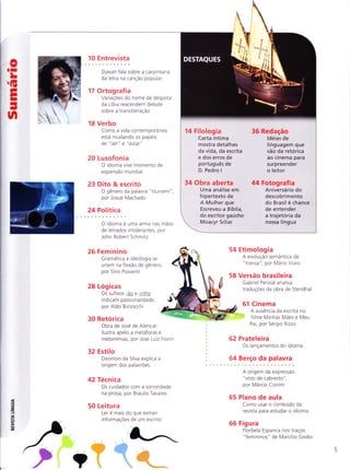 oII
LG
EI
I
-
t'l
10 Entrevista
Djavan fala sobre a carpintaria
da letra na canção popular
17 Ortografia
VariaçÕes do nome de despota
da Líbia reacendem debate
sobre a transliteração
18 Verbo
Como a vida contemporânea
está mudando os papeis
de "ser" e "estar"
20 Lusofonia
O idioma vive momento de
expansão mundial
23 Dito & escrito
O gênero da palavra "tsunami"
por Josué Machado
24 Política
O idioma e uma arma nas mãos
de letrados intolerantes, por
John Robert Schmitz
26 Feminino
Gramática e ideologia se
unem na flexão de gênero,
por Sírio Possenti
28 Logicas
Os sufixos -ão e -inho
indicam passionalidade,
por Ald o Bizzocchi
t
54
58
62
64
#
Etimologia
A evolução semântica de
"ïransa", por Mario Viaro
Versão brasileira
Gabriel Perisse analisa
traduçoes da obra de Stendhal
61 Cinema
A ausência da escrita no
' ;
filme Minhas Mães e Meu
Pai, por Sergio Rizzo
Prateleira
Os lançamentos do idioma
Berço da palavra
30 Retorica
Obra de Jose
ilustra apelo
metonímias,
de Alencar
a metáforas e
por Jose Luiz Fiorin
=(t
=T
J
F
tì
-ulgE
32 Estilo
Deonísio da Silva explica a
origem dos palavrÕes
42 Técnica
Os cuidados com a sonoridade
na prosa, por Braulio Tavares
50 Leitura
Ler e mais do que extrair
informaçÕes de um escrito
A origem da expressão
"voto de cabresto",
por Marcio Cotrim
65 Plano de aula
Como usar o conteudo da
revista para estudar o idioma
66 Figura
Florbela Espanca nos traços
"femininos" de Marcílio Godoi
/
-.
,7
,' i
;W
?
14 Filologia 36 Redação
Carta íntima ldeias de
mostra detalhes linguagem que
da vida, da escrita vão da retórica
e dos erros de ao cinema para
português de surpreender
D.Pedrol oleitor
34 Obra aberta 44 Fotografia
Uma análise em Aniversário do
hipertexto de descobrimento
A Mulher que do Brasil é chance
Escreveu a Bíblia, de entender
do escritor gaúcho a trajetória da
Moacyr Scliar nossa língua
 