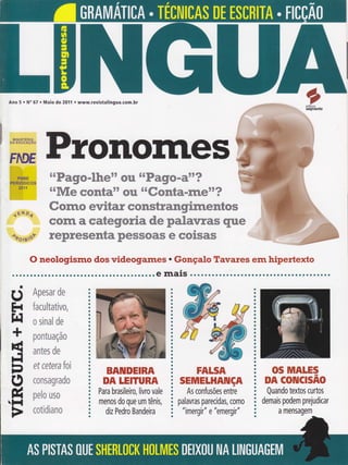 oeditora
segmento
Ano 5 . N" 67 . Maio de 20í1 o www.revistalingua.com.br
* u
ffim Wffi*Kfumffi
tr
ffipffi
* *
ffim Wffi*ww#
%ffi
ffiffiffiffiffi
ffiffiw@;mffi
ffi
ffipffi
* *
mffiffi& w*mmrr W
ffiwwffi wwffiWffiw ffi ffiffi ffiKmffi wffi ffiffi ffiwwmffi w m
corn a categoria de palarrras que
wwwwffiww@w ffi ffi ffi ffiffiffiffi ffi ffi ffi ffi ffiwffi
O neologismo dos videogames . Gonçalo TavaÍes em hipertexto
........ ê maiS o. o o. . o.. .. ......... o. o r... o o o..... r...
&pmsffiY #ffi
fmewËâmâãwm,
* $Ëffiffifi dm
p*ngffi ffiÇ Áffi
aaã#$ dm
ef çstr*rm fmã
c$ffi$ffiffiilffid#
pelm ffi$ffi
c*tfrdËmffiffi
BAIUDEIRA
DA IEIïURA
Para brasileiro, livro vale
menos do que um tênis,
diz Pedro Bandeira
FALSA
SEmTELHAIUçA
As confusões entre
palavras parecidas, como
"imergir" e "emergir"
OS MALES
DA COTUCTSAO
Quando textos curtos
demais podem prejudicar
a mensagem
1Éll O,f
^+slBrQr
d
H
t{
+
É
F]lì
-t
o
Ê
FI
a
a
a
I
a
a
a
I
a
a
a
o
a
a
o
a
O
a
a
a
a
a
ü
O
a
t
a
a
a
a
a
o
a
a
a
a
 
