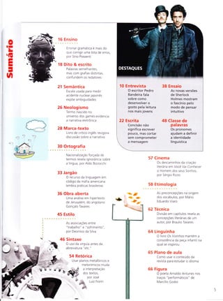 0II
LÍE
FI
I
-
n
16 E nsino
Ensinar gramática e mais do
que corrigir uma lista de erros,
por Sírio Possenti
18 Dito & escrito
Pa lavras semelha ntes,
mas com grafias distintas,
confundem os redatores
21 Semântica
Escala usada para medir
acidente nuclear japonês
expÕe ambiguidades
26 Neologismo
Termo nascido no
universo dos games evidencia
a narrativa eletronica
28 Marca-texto
Livro de crítico inglês revigora
discussão sobre a narrativa
30 Ortografia
Naciona lização forçada de
termos revela ignorância sobre
a língua, por Aldo Bizzocchi
33 Jargão
O recurso da linguagem em
codigo da máfia americana
lembra práticas brasileiras
36 Obra aberta
Uma análise em hipertexto
de Jeru salém, do angolano
Gonçalo Tavares
45 Estilo
As associaçÕes entre
" ïrabalho" e "sofrimento"
por Deonísio da Silva
46 Sintaxe
O uso da vírgula antes da
abreviatura "etc."
54 Retorica
Usar planos metaforicos e
metonímicos muda
rti;)
ìL
qlt.
3ff
{&* .4F"
'-t*'"
57 Cinema
Os descaminhos da criação
literária em Voce Vai Conhecer
o Homem dos seus Sonhos,
por Sergio Rizzo
58 Etimologia
As preconcepçÕes na origem
dos vocabulos, por Mario
Ed ua rdo Via ro
62 Técnica
Divisão em capítulos revela as
concepçÕes literarias de um
autor, por Braulio Tavares
64 Linguinha
O livro Os Vizinhos mantem a
consistência da peça infantil na
qual se inspirou
65 Plano de aula
Como usar o conteudo da
revista para estudar o idioma
66 Figura
O poeta Arnaldo Antunes nos
traços "performáticos" de
Marcílio Godoi
10 Entrevista 38 Ensaio
O escritor Pedro As novas versões
Bandeira fala de Sherlock
sobre como Holmes mostram
desenvolvero ofascínio pelo
gosto pela leitura modo de pensar
nos mais jovens intuitivo
22 Escrita 48 Classe de
Concisão não palavras
significa escrever Os pronomes
pouco, mas cortar ajudam a definir
sem comprometer a identidade
a mensagem linguística
êr
$*;r,
 