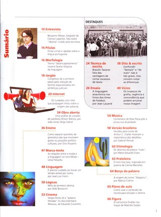 DESTAQUES
14 Antropônimos
Fartura de
personagens com
nomes incomuns
vira tendência nas
novelas brasileiras
28 Profissão
Crescimento do país
diversifica oferta
para formados
em Letras
36 Versão brasileira
A qualidade
da tradução
shakesperiana de
Millôr Fernandes,
por Gabriel Perissé
42 Esporte
As figuras
de linguagem
do universo
esportivo
oII
LG
EI
I
J
n
16
10 E ntrevista
O autor Silvio de Abreu
fala sobre a experiência de
escrever pa ra TV
Multilinguismo
Projetos e estrategias de
promoção de idiomas
indÍgenas tentarn conter
ameaça de extinção
S intaxe20
A f rag ilidade dos a rg u mentos
que consideram passivas frases
como "alugam-se casas" pÕe
em xeque a norma culta,
por SÍrio Possenti
22 Linguagem
O u n iverso das f rases feitas
que sobrevivem apesar de
perdidas as referências de
origem, por Jean Lauand
26 Academia
Mestrado defendido na Bahia
relaciona o apagamento de
clíticos ao contato com
línguas africanas
32 Log ica s
Por que usamos um tempo
verbal para denotar açÕes ou
estados q ue correspondem
a outro tempo físico,
por Aldo Bizzocchi
34 Obra aberta
Chico Viana analisa texto do
humorista Chico Anysio
40 Retorica
Corrig ir o q ue se d iz pode ser
uma ação para criar efeito de
estilo, por Jose Luiz Fiorin
48 Técn ica
Autor de On the Road dá dicas
de literatu ra para escritores,
por Braulio Tavares
52 Etimologia
NoçÕes de espaço são
responsáveis pela origem de
muitas palavras, por Mario
Eduardo Viaro
56 Dito & escrito
Josué Machado explica
por que o acento no "a"
representa a d iferença
entre clareza e ambiguidade
t
ffi
sL
ïHï
1ï
58 Filolog ia
Como antigos dicionários
refletem os valores de uma
comunidade, por Manoel
Mourivaldo Santiago-Almeida
60 Estilo
O conhecimento das palavras
pode tornar nosso trabalho mais
agradavel, por DeonÍsio da Silva
61 Cinema
Uma Professora Muito
Maluquinha mostra as
peripecias Ce uma professora
nada ortodoxa, por Sergio Rizzo
62 Linguinha
A Ervilha que tão Era Torta
desconstroi o m ito da princesa
em busca de um final feliz
A origem da expressão
"resumo da opera"
65 Plano de aula
Como usar o conteudo da
revista para estudar o idioma
66 Fig u ra
Ana Cristina Cesar nos traços
"paradoxais" de Marcílio Godoi
 