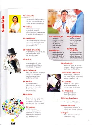 0II
L
ÍE
EI
-
n
-d
{
#b
16 E ntrevista
O escritor Paulo Lins recria
o universo do samba em
novo romance
22 Log icas
Aldo Bizzocchi revê as
multiplas formas de pronuncia
ensinadas por Elis Regina
28 Academia
Tese analisa os tipos de texto
criados na internet
33 Dito & escrito
As armadilhas do verbo
"apreender", por Josue
Machado
34 Obra aberta
Uma crônica de Nelson
Rodrigues analisada em
h ipertexto
36 Técnica
A criação do narrador
não confiável, segundo
B ra u lio Tava res
44 Retórica
O uso da gradação para
criar efeitos de sentido,
por Jose Lu iz Fiorin
47 Cinema
A escrita visual de
A lnvenção de Hugo Cabret,
por Sergio Rizzo
48 Cog n itiva
Tradutor do Alcorão mostrou
como conhecer pensamento
da sociedade por seu idioma
52 Etimologia
Os efeitos na historia das
palavras provocados pelas
diferenças de sentido,
pronuncia e grafia
56 Versão brasileira
A Vida de Pi ganha três
traduçÕes em português, por
Gabriel Perisse
DESTAQUES
'*atg"
22
24 Língua de boleiro
Os recursos de
linguagem de
jogadores e técnicos
de futebol da
atualidade
30 Reescrever bem
Criar versões de
um texto melhora
o aprendizado
da escrita
40 Contra fajutices
Não e so na
política que e
preciso ficar
atento a táticas
fa laciosas
.)
O feito pelo
desfeito
A riqueza de
significados do
prefixo "des-"
60 Prateleira
C- ='-a-'-:^iOS dO
/- - . .-.-
-. : --3ffelfo
62 Linguinha
-'.-'.:e Sonia
. --:.-.: 'a faz elogio
:= r-.: COetiCa, pof
' -: -'seviciuS
64 Berco
d a pa lavra
I = :xpresSÕeS
:t. I ano
65 Plano de aula
Cc^-:,saroconteudc
A^ -^ -
Ce ':. S -r para
es:-.:.' a idioma
66 Fig u ra
L'?
' ='gundes Teles - -,
tra::i f,e Marcílio G: - -
 