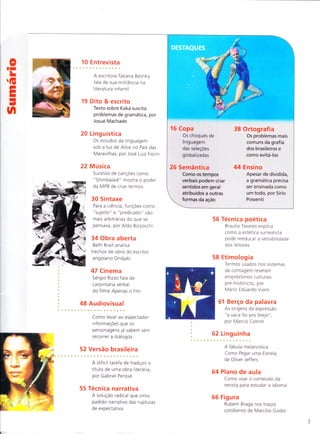 oII
L
G
EI
I
-
t,l
"*rlÕl"-,*
1 0 E ntrevista
O roteirista e escritor B rá u lio
Mantovani ensina como
escrever um bom roteiro
16 Dito & escrito
Por que a maioria
dos enganos gramaticais
se dá no campo da
concordância verbal?
18 Sintaxe
As conjunçÕes adversativas
ajudam a entender por que
o sentido e uma construção
cultural, por Sírio Possenti
26 A,cademia
Pesquisa de professor alemão
cria tutor virtual para o ensino
de 25 idiomas, inclusive o
portug uês
31 Filosofia
A partícula latina
"plica" em palavras do
português atual, como
"complicar" e "explicar",
por Jean Lauand
34 Obra aberta
Uma análise em hipertexto do
humor de Leon Eliachar
36 Tecn ica
O recurso de enxergar
os persona9ens
"por dentro" pode
empobrecer a narrativa,
por Braulio Tavares
42 Estilo
A origem do tablet
remonta à Antiguidade,
por Deonísio da Silva
50 Retorica
A apostrofe alarga a
extensão da mensagem ao
incluir quem a princípio
não era interlocutor,
por Jose Luiz Fiorin
M a rca -texto
O trauma da Primeira Guerra
Mundial pelo desenhista Tardi
54 Etimologia
Sem lastro na realidade, a língua
pode virar um "mundo a parte",
por Mario Eduardo Viaro
58 Logicas
As diferenças entre variantes
lusofonas podem atravancar
a disseminação do idioma,
por Ald o Bizzocchi
60 Linguinha
Manta serve de metáfora da
memoria em livro infantil
62 Cinema
A nostalgia Em Meia-Noite
em Paris, por Sergio Rizzo
6:1"*:
A origem popular da expressão
" imprensa marrom "
65 Plano de aula
Como usar o conteudo da
revista para estudar o idioma
66 Figura
Haroldo de Campos nos traços
"galácticos" de Marcílio Godoi
=19
=-J
F
!!
ut
É
20 Audiovisual 38 Ensaio
Como são Artista plástico
roteirizados reality explora o sentido
shows como A gràfico das letras
Fazenda e Big do alfabeto em
Brothe r Brasil série de obras
28 Versão brasileira 44 Redação
Gabriel Perissé Como reescrever
analisa a tradução o próprio texto
de Erasit, País do pode torná-lo
Futuro, de Zweig mais eficaz
53
 