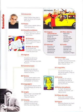 0TI
L
G
EI
I
-
o
12 Entrevista
O musico Tony Bellotto
comemora dez anos a
frente de programa de TV
sobre o idioma
16 Noticiário
A crônica da língua portuguesa
nos meios de comunicacão
18 Estrangeirismo
Culinária globalizada
pode servir de parâmetro
para Brasil lidar com
palavras estrangeiras
20 Audiovisual
Sucesso de O Artista
reacende d iscussão sobre
a comunicação sem uso de
palavras
26 Academia
U ma teoria brasileira sobre
a linguagem, por Marcelo
Módolo e Henrique Braga
28 Retorica
O uso da antítese
para melhorar um texto,
por Jose Luiz Fiorin
34 Obra aberta
Susana Souto analisa
carta de Dalton Trevisan
a uma professora
54 Etimologia
Mario Eduardo Viaro revê as
pesquisas sobre a origem da
palavra "brigadeiro", o doce
58 Versão brasileira
As traduçÕes de
livro de George Perec,
por Gabriel Perisse
a
a
a
a
a
t
a
t
a
a
a
a
a
a
c
a
a
I
a
a
a
a
a
a
a
a
a
a
a
^a
L/. a
62 Estilo
Deonísio da Silva mostra os
desafios do ensino do idioma
63 Linguinha
Ana Lasevicius comenta
biograf ia de Pierre Verger
para o publico infanto-juvenil
64 Berço
A origem da expressão "Relogio
de pulso", por Marcio Cotrim
65 Plano de aula
Como usar o conteudo da
revista para estudar o idioma
66 Figura
O jornalista Otto Lara Resende
nos traços "de amendoim" de
Marcílio Godoi
TÕ
A
a
rr.rÍ*,i'
ï
n
-$
t
+
38 Correção política 48 Olimpíada de
Justiça impõe ao Línçiua
Houaiss o fim de MEC e Fundação
acepções pejorativas ltaú Social lançam
a ciganos nova edição de
projeto nacional
44 Gramáticas
Obra renova 52 Lógicas
tendência , Os fundamentos
de linguistas da seParação
disputarem espaço silábica, Por
com gramáticos Aldo Bizzocchi
-:#'**
Ê{
lï .''
!*,- Ë
 