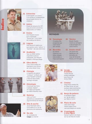 1 0 E ntrevista{È s
O português Luis Cavaco-
Cruz estuda as consequências
do português técnico na
cidada n ia
14 Léxico
Grupo de pesquisa da USP
lança dicionário de termos
relacionados ao futebol
20 Ensino
Sírio Possenti mostra
que a expressão
"buscar por" é um índice
de mudança do idioma
Lóg icas
Aldo Bizzocchi explica por
que opostos como "polícia" e
"bandido" não são antônimos
24 Academia
Tese na UFMG restitui
importância para as
interjeiçÕes, por Marcelo
Modolo e Henrique Braga
34 Obra aberta
Chico Viana analisa em
hipertexto uma crônica
de Carlos Heitor Cony
38 Filologia
A trajetoria da palavra
"moleque" no Brasil, por
César Nardelli Cambraia
e Manoel Mourivaldo
Sa ntiago-Almeida
40 Etirnologia
A evolução que levou
à palavra í'espiJr.o"
em lín$ua portuguesa,
por Mário Eduardo Viaro
Retórica
José Luiz Fiorin
apresenta as características
argumentativas da indução
48 Dito & escrito* ê Josué Machado revê a
concordância no uso de
pronomes de tratamento
50 No site
As novidades de
Língua na internet
58 Versão6 * * brasileira
Gabriel Perissé
analisa traduçÕes
para Focus, de
Arthur Miller
61 Cinema
. Sérgio Rizzo analisa Ela,
de Spike Jonze, em que
escrever sobre senti mentos
é um serviço terceirizado
9A Berço da palavra
A duvidosa origem
de "pé de coelho",
por Márcio Cotrim
64 Plano de aula
João Jonas Veiga
Sobral sugere como
usar esta edição em estudo
66 9 português
e uma Tlgura
Dorival Caymmi nos traços
do mar de Marcílio Godoi
 