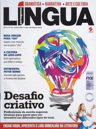 /
lffiUIITIUI o ilIRRATIUA . ARÏE I ctttÏtlnn
Ano 9 r No 104 r Junho de 20Í4 o www.revistalingua.com.br
IUOUA ORIGEM
PARA "UAI'T
Suspeita é que interleição
velo da palavra "o1nr1"
A GUTTURA
DO IEPO.IEPO
Brasil repete palavras
para driblar os sentidos
EIUTREUISï[r
PETER BURKE
Historiador inglês questiona
as fronteiras entre disciplinas
osegmento
Desafio
ctiiliVoProfissionais da escrita sugerern
técnicas para quem quer sero ata l|-o?
inventivo enr diferentes tipos de texto
 