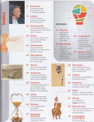 18
20
22
25
34
36 Técnica
Estruturas narrativas são
desafios para escritores
38 Ortografia
Ernani Pimentel discute
a necessidade de debate
sobre acordo ortográfico
4A Academia
A discussão sobre o gênero
em português e tema
de tese, dizem Marcelo
Modolo e Henrique Braga
42 Léxico
A paixão brasileira pelo
f utebol f ez a língua mais
rica, por Luciana Hidalgo
44 Retórica
às* Ousoargumentativo
da analogia,
por José Luiz Fiorin
47 Gramática
esq uecida
José Augusto Carvalho
esclarece o emprego
ffiËË+iôurs ffi :r
E ntrevista
O historiador inglês
Peter Burke discute
a interdisciplinaridade
Lógicas
Como se decifram
líng uas desconhecidas,
por Ald o Bizzocchi
Dito & escrito
Josué Machado repassa a
cobertura da morte de Gabriel
García Márquez
Ensino
Sírio Possenti resenha obra
que compila gramáticos
contem porâ neos
Contraponto
Erros de português
podem ter um efeito poético,
por Braulio Tavares
Obra aberta
Machado de Assis lido
em forma de hipertexto,
por Susana Souto

:Mffi
Ì
.4
.F.i..l..OSofia
Jean Lauand
iÀvestiga as
repetiçÕes de
palavras, como
" lepo-lepó"
26 Criati:V:idâdë
As dicas que
: fsPec,iq
liïlâï dë . ..,
,,, árë.a.S....o..iS.t,i,d'tâ5.li,,....li.iirii. .
súgeiem sobre a*
...',..' ;.;;,.;;.',1;;,; .fôOülÇã.ô..;;ü:ê..ttëffiüi$
cn atrvos
'i'+
**;b n*
u **'&:.ÍÈtrì {'
1 .t..
, t , ü:Ìrï
, ',iÌ ,f
f , ï;"-*
:".qr
i ,i.:'
; *Èr"
. "ïl+ +_ '
t tË-+'
u'i. ''q
fiï'*g" ':i-i:
lï';;.*
1'1
'to -. ,'l
*"'!+t 4 t
."*a.rr '
t*+
",.Ï
52 Ensaio..v,i.s.Hiâ1,..,..,.,....,..,.....,.
,r,,i
os pr:oj.ejos'.euitô.rii.fllsii.....r.
,,,,,
:i,,,,,,, qúe :eXQilo.fiem
t uuo.ii..ii...,
;,, : l,[rld.l:co. da' I,t,tê:tiã:ttl,lÍ,4l..i',ir.i,.iii.liri.
48 Etimologia
s a & Seguir vários caminhos é o
destino dos étimos, explica
Mário Eduardo Viaro
59 Cinema
Sérgio Rizzo analisa tVeb raska,
de Alexander Payne
60 Llnguinha
Cordel na escola não exige que
estudantes saibam regras
62 Berço
Quem foi "Rodrigo de Freitâ5",
da lagoa, arrisca Márcio Cotrim
63 No site
As novidades de
Língua na internet
64 Plano de Aula
João Jonas Veiga Sobral mostra
como usar textos criativos no
estudo da língua
9 portg.guês
e uma Trgura
Tom Zé nos traços
st
sIT
rE
66
a--^-^:--l:-r--
 