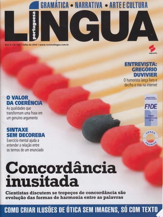 'ltUn$,m
il,iliffi$+u fifffi fi
ulho de 20Í4.-r,' evistalingua.com.br
ffiw#ww"'"''o'ffiffiffiffi#ffiffiffi
:' ffiwwffiwffiffiffi
0 humorista lança liffi
decifra o riso ni internet
ffi,"
o UAL$ffi,-
'"*rym
DA COEREffiEtrI
MINISTERIQ
DA EDUCAçAO
As qualidades que
transformam uma frase em
um genuíno argumento
SIilTAXH
SEM DEc{Fffiffiffiffi
Exercício ritental ajuda a
entender a relação entre
os termos de um enunciado
"t ''*ï"''.,.,
ffi
ffi_Ë
#ftimil$Drêos
ffi'4
GoncoÍdânciâc
inusitadaCientistas discutern se tropeços de concordância são
evolução das forrnas de harrnonia entre as palavras
 