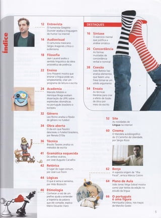 12 Entrevista
ds OhumoristaGregorio
Duvivier analisa a linguagem
do humor na internet
14 Audiovisual
O cartunista mexicano
Sérgio Aragonés critica o
eufemismo
18 Filosof ia
Jean Lauand avalia o
sentido linguístico da ideia
aristotélica de potência
22 Ensino
Sírio Possenti mostra que
ensinar a língua pode ser,
simplesmente, criar um
programa de leitura e escrita
Academia
Marcelo Modolo e
Henrique Braga avaliam
dissertação da UFRJ sobre
expressÕes id iomáticas
no português brasileiro e
eu ropeu
32 Gênero
Leo Ricino analisa a flexão
de gênero no futebol
34 Obra aberta
O dia em que Pasolini
descreveu o futebol brasileiro,
por Renata D'Elia
36 Técnica
s s Braulio Tavares analisa os
métodos de escrita
Gramática esquecida
Os verbos vicários,
por José Augusto Carvalho
16 Sintaxe
O exercício mental
que justifica a
análise sintática
26 Concordância
As formas
in usitadas de
con cordâ ncia
verbal e nominal
38 Coesão
João Batista Yaz
analisa elementos
que fazem uma
frase tornar-se um
solido argumento
54 Ensaio
As técn icas
literárias para criar
o efeito de ilusão
de otica por
meio do escrito
4"1
,.+s11"
* re.ç' I'mpg*{*J
42 Retórica
O lugar do lugar-comum,
por José Luiz Fiorin
44 Lóglcas
O que é sema e semeffiâ,
por Aldo Bizzocchi
46 Etimologias & Conhecer a raiz de um
prefixo ajuda a entender
a trajet oria da pa lavra
que ele compÕe, explica
Mário Eduardo Viaro
52 Site
As novidades de
Língua na internet
60 Cinema
O Mandela autobiográfico
de O Caminho da Liberdade,
por Sérgio Rizzo
62 Berço
I
. . ô s * * * - ú s ü .
â;:ïïi::'iffi:L'l'f,i,,
64 Plano de Aula
João Jonas Veiga Sobral mostra
como usar textos da edição no
estudo da língua
66 9 portg.guês
e uma Trgura
Henriqueta Lisboa, nos traços
de Marcílio Godoi
 