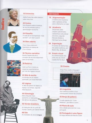 10 E ntrevista
Adélia Prado fala sobre poesia e
sobre novo livro
20 Ensino
Sírio Possenti avalia as práticas
de uso da gramática pa ra a
apre ndizagem da escrita
24 Filosofia
A razão de ser da expressão "está
servido? ", por Jean Lauand
34 Obra aberta
Chico Viana analisa em
hipertexto um poema de
Cruz e Souza
36 Técnica narrativa
Braulio Tavares discute o
armazem de recursos disponíveis
para os escritores
38 Retórica
José Luiz Fiorin mostra os
esq uemas a rg u mentativos
por trás dos luga res-com u ns
41 Dito & escrito
As dúvidas de um redator
apressado, por Josué Machado
42 Lógicas
A ideia de palavra se adapta ao
espaço e ao tempo, segundo
Aldo Bizzocchi
44 Etimologia
Mário Eduardo Viaro
apresenta as implicaçoes
das derivas das palavras
56 Versão brasileira
59 Cinema
Sérgio Rizzo avalia a
verbal em Eu e Você,
I i ng uagem
de Bertolucci
As traduçÕes de um
Truman Capote, por
48 Site
As novidades do site
conto de
Gabriel Perissé
de Língua
60 Linguinha
Ana Lasevicius a na lisa o livro
infantojuve nil Folclore de Chuteiras
62 Berço da palavra
A razão popular do "Cristo
Redentor", por Márcio Cotrim
63 Plano de aula
Use a edição para exercitar o seu
português
66 Português é uma figura
Os traços literários de Marcílio Godoi
Argumentação
A retorica dos brasileiros
apos a goleada sofrida
para a Alemanha na Copa
Academia
Doutorado sobre
oraçÕes subordinadas
substantivas revê práticas
de ensino, segundo
Marcelo Modolo e
Henrique Santos Braga
Exportação
O sucesso do idioma fora
dos países lusofonos, por
Beatriz Rey, de Boston
Ensaio visual
As comemoraçÕes dos
vinte anos do infantil
Castelo Rá-Tim-Bum
 