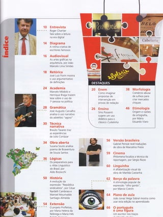 14
E ntrevista
Roger Chartier
fala sobre a leitura
na era digital
Diagrama
A rotina criativa de
escritores famosos
Audiovisual
As artes gráficas na
arquitetura, por João
Marcelo Lima SimÕes
16
18 Retórica
José Luiz Frorin mostra
o uso argumentativo
de definiçÕes
24 Academia
Marcelo Modolo e
Henrique Braga trazem
tese sobre o uso da
1u pessoa na política
28 Gramática
o s José Augusto Carvalho
analisa o uso narrativo
do advérbio " agora"
30
'm#ËWnç
f
I --*m?FEE?1rry'".":!
Tr#Ffr*€mmsml
rÀm*v acr F*4w6eo,+
W
34
1ç
50
54 Extensão
, * O projeto Profletras,
por Maria Helena da
Nobrega e Maria Inês
Técnica
na rrativa
Braulio Tavares traz
as experiências
de Julio Corlázar
Obra aberta
Susana Souto analisa
poema de Boaventura
de Souza Santos
Lógicas
Os preparativos para
o Atlas Linguístico
do Brasil, por
AIdo Bizzocchi
H istória
A evolução da
express ão " República
sindicalista", por César
Nardelli Cambraia e
Manoel Mourivaldo
Sa ntiago-Almeida
56
59
60
62
Versão brasileira
Gabriel Perissé revê traduções
de obra de Marcelino Freire
Cinema
Philomena focaliza a técnica da
reportagem, por Sérgio Rizzo
Linguinha
A alfabetização visual da
obra de Marilda Castanha
Berço da palavra
A etimologia popular da
expressão "olho gordo",
por Márcio Cotrim
Plano de aula
João Jonas Veiga Sobral mostra como
usar esta edição no aprendizado
9 portg.guês
e uma Trgura
Um escritor ïot traços
64
20 Enem 38 Morfologia
Como imaginar Comércio abusa
propostas de de sufixos para
intervenção em criar mercados
provas de redação chiques
26 Ensino 46 Etimologia
Sírio possenti Origem e razões
sugere um uso da ortografia,
didático para o Por Mário
clássico Cuitelinho Eduardo Viaro
66
 