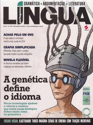 ONAIII|NTIOA ffi
Ano 9 . No 109 o Novembro de zAÍF.. www.revistalingua.com.br
*_"
figenética
define
oidiomaffiwwffiffi *wwmwKmgffimw m$wffiffiffi
ffi wffiffimwffim ffi ffiww*mffitr
ryWffi ffiffiffiffiffi ffiffiffiWffi fuffimK&g#ffiffi
ffimffiffiffi ffiW&€m ww#mm
ffiffi ffitrffiffie&*#ww
ACHAR PELO ENil OTÍO
0 que explica a estratégia
retórica mais usada de 2014
GHRFIA SITüIPIIFICADA
Diferentes visões sobre o projeto
que pode mudar 0 acordo ortográfico
IIIOUETA FLHXIVEI
As técnicas narrativas que fazem
mudanças em telenovelas e folhetins
 