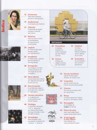 ffi
Y=t'
II:l
=.
=-
14
E ntrevista
Stella Maris Rezende
renova os infa ntojuven is
Audiovisual
Concil iaçoes pos-eleitora is
16 C!ências
A dimensão de espaço
e tempo é induzida
pelo idioma
22 Retórica
Jose Luiz Fiorin mostra
as possibilidades
do argumento da
reciprocidade
24 Lógicas
Os riscos vividos pelas
línguas crioulas,
por Ald o Bizzocchi
26 Academia
é s ÈF O dialeto tailan, segundo
Marcelo Modolo e
Henrique Braga
28 Ortograf ia
Jose Augusto Carvalho
analisa a proposta de
renovação do acordo
ortográf ico
,tí4 obra aberta
Susana Souto f az a leitura
em hipertexto da obra de
Andre Sant'Ana
39 Dito & escrito
Josué Machado digere a
confusão entre "repórter"
e "reportagem"
46 Técnica narrativa+s Ovocabulárioda
ficção científica, por
Braulio Tavares
48 Filologia
O rastro das expressÕes
"X-9" e "araponga",
por Manoel Mourivaldo
Santiago-Almeida e César
Nardelli Cambraia
52 Etimologia+ *
Mário Eduardo Viaro
acompanha a trajetoria de
"protetor" e "detectar"
(
56
qq
Versão brasileira
Gabriel Perissé analisa
Paradiso, de Lezama Lima
Linguinha
leda de Oliveira f ala do
infantil As cores da escravidão
61 Cinema
Era uma vez em Nova York,
por Sergio Rizzo
62 Berço
* s A versão popular de "cabeça
de porco", por Márcio Cotrim
63 Navegador
As novidades de
Língua na internet
Plano de aula
João Jonas Veiga Sobral
sugere estudo desta edição
9 portu.guês
e uma Ïrgura
Darcy Ribeiro nos
traços de Marcílio Godoi
 