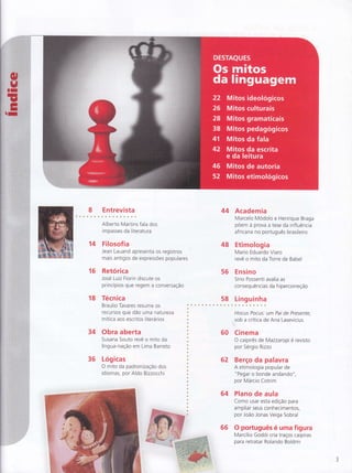 I Entrevista
14
Alberto Martins fala dos
im passes da literatu ra
Fllosof ia
Jean Lauand apresenta os registros
mais antigos de expressÕes populares
Retórica
José Luiz Fiorin discute os
princÍpios que regem a conversação
16
18 Técnica
Braulio Tavares resume os
recursos que dão uma natu reza
mítica aos escritos literários
34 Obra aberta
Susana Souto revê o mito da
língua-nação em Lima Barreto
36 Lóg icas
O mito da padronização dos
idiomas, por Aldo Bizzocchi
44 Academia
Marcelo Modolo e Henrique Braga
poem à prova a tese da influência
africana no português brasileiro
48 Etimologia
Mario Eduardo Viaro
revê o mito da Torre de Babel
56 Ensino
Sírio Possenti avalia as
consequências da hipercorreção
58 Linguinha
Hocus Pocus: um Pai de Presenfe
sob a crítica de Ana Lasevicius
60 Cinerna
O caipirês de Mazzaropi é revisto
por Sérgio Rizzo
62 Berço da palavra
A etimologia popular de
" Pegar o bonde andando"
por Márcio Cotrim
64 Plano de aula
Como usar esta edição para
ampliar seus conhecimentos,
por João Jonas Veiga Sobral
66 O portuEuês é uma figura
Marcílio Godoi cria traços caipiras
para retratar Rolando Boldrin
 