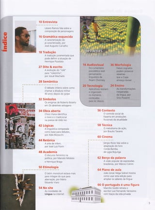 10 Entrevista
Lázaro Ramos fala sobre a
composição de personagens
16 Gramática esquecida
A caracterização do
1át caracterizado, por
Jose Augusto Carvalho
18 Tradução
A tradução juramentada que
pode definir a situação de
Henrique Pizzolalo
27 Dito & escrito
A evolução do "rolé"
pa ra " rolezin ho ",
por Josué Machado
28 Semântica
O debate chileno sobre como
chamar a ditadura militar
40 anos depois do golpe
32 Símbolos
Os enigmas de Roberto BolaÕo
em Os detetives selvagens
34 Obra aberta
Chico Viana identifica
onovoeotradicional
na poesia de Lêdo lvo
42 Logicas
A linguística comparada
como base para debates,
por Ald o Bizzocchi
44 Retórica
A arte de inferir,
por José Luiz Fiorin
48 Academia
O discurso feminino na
política, por Marcelo Modolo
e Henrique Braga
50 Etimologia
O latim monstrum estava mais
para milagre do que para
aberração, por Mário
Eduardo Viaro
No site
As novidades de
Língua na internet
56 Contexto
O controle social de
Esparta em produçÕes
ficcionais da atualidade
58 Técnica
O melodrama de ação,
por Braulio Tavares
60 Cinema
62
64
66
Sérgio Rizzo fala sobre a
adaptação do livro
Corda Bamba,
de Lygia Bojunga
Berço da palavra
A visão popular de expressÕes
brasileiras, por Márcio Cotrim
Plano de aula
João Jonas Veiga Sobral mostra
como usar esta edição para
ampliar os saberes da língua
O português é uma figura
Marcílio Godoi retrata o
::ï' i?:,ïli:';ffi ffi
ve r s s i m o
ï ;-'.tr.ff
ffi # ffi
m,#
ffi 'ffi ffi ffi,,,$.ëpffi,
54
 