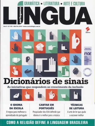 atnnlutiTl[fl. UTIRATuRA. AfiTt t ctltTunfi
Ano 9 o N" 102 . Abril de 2014 . www.revistalingua.com.br
Dicionãrios de sinais.F,s iniciativas que respondern ao crescimento da inclusão
O IDIOMA
DA ESCOLA
I regras para melhorar o
aprendizado do português
CAIUTAR EM
PORTUGUÊS
Pesquisador dos EUA defende que
idioma é o melhor para a música
TECIUICAS
DE LEITURA
A arte de ler que ajuda
a escrever melhor
 