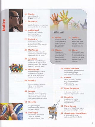 :i,li
]ì"-Jt'

10 No site
As noviejades de
Língua na internet
E ntrevista12
16
luiz Ruffato lança em maio seu
romance dentro do romance
Audiovisual
QuestÕes de linguagern
que movimentam
o mundo do futelcol
Dicionário
José Arrgusto Carvalho
en u mera casos q ue
22
f azem clesconfiar dos métodos
dos dicionários
28 Morfologia
As marcas intrigantes sobre
a sinalização qrafica ao longo
da história, por Leo Ricino
30 Academia
Mestrado analisa formaÇão e
distribuição de línquas gerais
no Brasil colônra, por Marcelo
Modolo e Henrique Braga
34 Obra aberta
Poetica de Angélica Freitas
dialoga com o nonsense
e rr de temas geralmente
tratados com seriedade
44 Retórica
Critérios para um raciocínio
não se tornar falacioso,
por Jose Luiz Fiortn
48 Logicas
Para RlcJo B izzocc hi, o desvio
da norma não e evrcJência cla
inferioricjacle rntelectual nem
instrumento cje luta de classes
50 Filosofia
O lugar da religião :j
na expressividade brasileira,
por Jean Lauand
54 Etimologia
Os <-amlnhos das paiavras
"tênia" e "solilaria",
por M ario Fduardo Viaro
58 Versão brasileira
Gabriel Perissé analisa tradução
do romance La Tregua,
do uruguaio Mario Benedetti
61 Cinema
Sérgio Rizzo traça paralelos
entre A Grande Beleza,
de Sorrentino, e
A Doce Vida, de Fellin i
Berço da palavra62
A duvidosa origem de
"berimlcau", por Márcio Cotrim
63 Linguinha
Ana Lasevicius analisa
livro q ue reconta fá bu las
de La Fontaine
64 Plano de aula
João Jonas Veiga Sobral sugere
como usar esta edição em iala
66 O português é uma figura
A reinvenção de Jorge
de Lima, por Marcílio Godoi
 