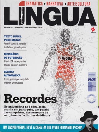 atnnltltnTtcn . NARRATIUA . ARTr E ctltTuRA
Ano 9 r No 103 . Maio de 20Í4 . www.reUistaiingua.com.hÍ'
TEXTO D]FICII
poDE llilgïAn :
Falta dé clârezâ'é âtentado '',
à cidadania, pÍova'[inguiiiâ
,,,.',.
t
DICIOHftRIO-.,,,-
'i'
DE FUTEBOLËS''... ..
i
Site da USP lrazexpressões
atuais e passadas do esporte
ESCRIÏA
t
AUTOMATICA
Textos gerados por computador
enganam universidades
*:
ilRecôtdëa,-atrt
No aniversário de 8'séculôs"da
escrita enr poitúguês, ulÍÌ'Painêf '
das conquistas, dos rnarcos e doe Oz I a tO
rompimento de lirnites do idio '''
 