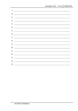 Avaliação Final – 3º ano 2009/2010 
9 _______________________________________________________________________ 
10 _______________________________________________________________________ 
11 _______________________________________________________________________ 
12 _______________________________________________________________________ 
13 _______________________________________________________________________ 
14 _______________________________________________________________________ 
15 _______________________________________________________________________ 
16 _______________________________________________________________________ 
17 _______________________________________________________________________ 
18 _______________________________________________________________________ 
19 _______________________________________________________________________ 
20 _______________________________________________________________________ 
21 _______________________________________________________________________ 
22 _______________________________________________________________________ 
23 _______________________________________________________________________ 
24 _______________________________________________________________________ 
25 _______________________________________________________________________ 
10 EB1 de Mosteiro 
