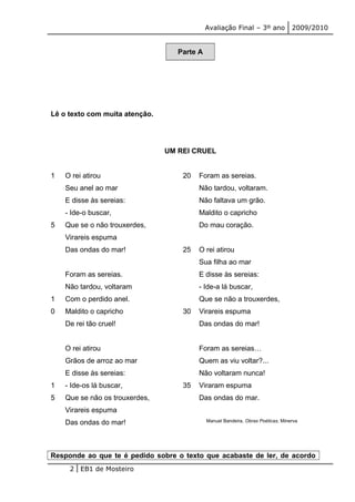 Avaliação Final – 3º ano 2009/2010 
Parte A 
Lê o texto com muita atenção. 
UM REI CRUEL 
1 
5 
1 
0 
1 
5 
O rei atirou 
Seu anel ao mar 
E disse às sereias: 
- Ide-o buscar, 
Que se o não trouxerdes, 
Virareis espuma 
Das ondas do mar! 
Foram as sereias. 
Não tardou, voltaram 
Com o perdido anel. 
Maldito o capricho 
De rei tão cruel! 
O rei atirou 
Grãos de arroz ao mar 
E disse às sereias: 
- Ide-os lá buscar, 
Que se não os trouxerdes, 
Virareis espuma 
Das ondas do mar! 
20 
25 
30 
35 
Foram as sereias. 
Não tardou, voltaram. 
Não faltava um grão. 
Maldito o capricho 
Do mau coração. 
O rei atirou 
Sua filha ao mar 
E disse às sereias: 
- Ide-a lá buscar, 
Que se não a trouxerdes, 
Virareis espuma 
Das ondas do mar! 
Foram as sereias… 
Quem as viu voltar?... 
Não voltaram nunca! 
Viraram espuma 
Das ondas do mar. 
Manuel Bandeira, Obras Poéticas, Minerva 
Responde ao que te é pedido sobre o texto que acabaste de ler, de acordo 
2 EB1 de Mosteiro 
 