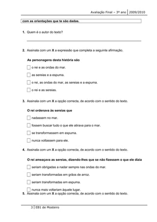 Avaliação Final – 3º ano 2009/2010 
com as orientações que te são dadas. 
1. Quem é o autor do texto? 
_________________________________________________________________ 
2. Assinala com um X a expressão que completa a seguinte afirmação. 
As personagens desta história são 
o rei e as ondas do mar. 
as sereias e a espuma. 
o rei, as ondas do mar, as sereias e a espuma. 
o rei e as sereias. 
3. Assinala com um X a opção correcta, de acordo com o sentido do texto. 
O rei ordenava às sereias que 
nadassem no mar. 
fossem buscar tudo o que ele atirava para o mar. 
se transformassem em espuma. 
nunca voltassem para ele. 
4. Assinala com um X a opção correcta, de acordo com o sentido do texto. 
O rei ameaçava as sereias, dizendo-lhes que se não fizessem o que ele dizia 
seriam obrigadas a nadar sempre nas ondas do mar. 
seriam transformadas em grãos de arroz. 
seriam transformadas em espuma. 
nunca mais voltariam àquele lugar. 
5. Assinala com um X a opção correcta, de acordo com o sentido do texto. 
3 EB1 de Mosteiro 
 