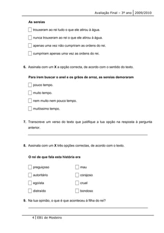 Avaliação Final – 3º ano 2009/2010 
As sereias 
trouxeram ao rei tudo o que ele atirou à água. 
nunca trouxeram ao rei o que ele atirou à água. 
apenas uma vez não cumpriram as ordens do rei. 
cumpriram apenas uma vez as ordens do rei. 
6. Assinala com um X a opção correcta, de acordo com o sentido do texto. 
Para irem buscar o anel e os grãos de arroz, as sereias demoraram 
pouco tempo. 
muito tempo. 
nem muito nem pouco tempo. 
muitíssimo tempo. 
7. Transcreve um verso do texto que justifique a tua opção na resposta à pergunta 
anterior. 
_________________________________________________________________ 
8. Assinala com um X três opções correctas, de acordo com o texto. 
O rei de que fala esta história era 
preguiçoso mau 
autoritário corajoso 
egoísta cruel 
distraído bondoso 
9. Na tua opinião, o que é que aconteceu à filha do rei? 
_________________________________________________________________ 
4 EB1 de Mosteiro 
 