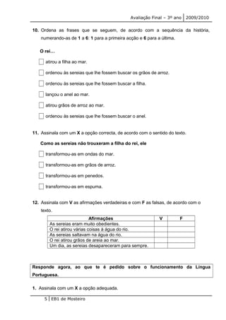 Avaliação Final – 3º ano 2009/2010 
10. Ordena as frases que se seguem, de acordo com a sequência da história, 
numerando-as de 1 a 6: 1 para a primeira acção e 6 para a última. 
O rei… 
atirou a filha ao mar. 
ordenou às sereias que lhe fossem buscar os grãos de arroz. 
ordenou às sereias que lhe fossem buscar a filha. 
lançou o anel ao mar. 
atirou grãos de arroz ao mar. 
ordenou às sereias que lhe fossem buscar o anel. 
11. Assinala com um X a opção correcta, de acordo com o sentido do texto. 
Como as sereias não trouxeram a filha do rei, ele 
transformou-as em ondas do mar. 
transformou-as em grãos de arroz. 
transformou-as em penedos. 
transformou-as em espuma. 
12. Assinala com V as afirmações verdadeiras e com F as falsas, de acordo com o 
texto. 
Afirmações V F 
As sereias eram muito obedientes. 
O rei atirou várias coisas à água do rio. 
As sereias saltavam na água do rio. 
O rei atirou grãos de areia ao mar. 
Um dia, as sereias desapareceram para sempre. 
Responde agora, ao que te é pedido sobre o funcionamento da Língua 
Portuguesa. 
1. Assinala com um X a opção adequada. 
5 EB1 de Mosteiro 
 