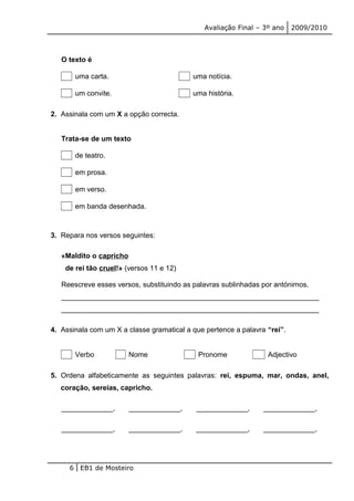 Avaliação Final – 3º ano 2009/2010 
O texto é 
uma carta. uma notícia. 
um convite. uma história. 
2. Assinala com um X a opção correcta. 
Trata-se de um texto 
de teatro. 
em prosa. 
em verso. 
em banda desenhada. 
3. Repara nos versos seguintes: 
«Maldito o capricho 
de rei tão cruel!» (versos 11 e 12) 
Reescreve esses versos, substituindo as palavras sublinhadas por antónimos. 
_________________________________________________________________ 
_________________________________________________________________ 
4. Assinala com um X a classe gramatical a que pertence a palavra “rei”. 
Verbo Nome Pronome Adjectivo 
5. Ordena alfabeticamente as seguintes palavras: rei, espuma, mar, ondas, anel, 
coração, sereias, capricho. 
_____________, _____________, _____________, _____________, 
_____________, _____________, _____________, _____________, 
6 EB1 de Mosteiro 
 