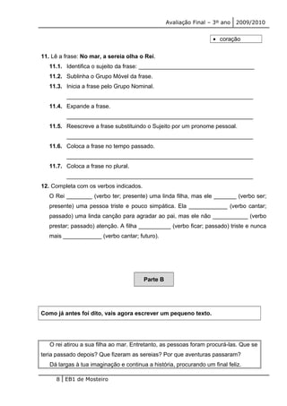 Avaliação Final – 3º ano 2009/2010 
· coração 
11. Lê a frase: No mar, a sereia olha o Rei. 
11.1. Identifica o sujeito da frase: ____________________________________ 
11.2. Sublinha o Grupo Móvel da frase. 
11.3. Inicia a frase pelo Grupo Nominal. 
__________________________________________________________ 
11.4. Expande a frase. 
__________________________________________________________ 
11.5. Reescreve a frase substituindo o Sujeito por um pronome pessoal. 
__________________________________________________________ 
11.6. Coloca a frase no tempo passado. 
__________________________________________________________ 
11.7. Coloca a frase no plural. 
__________________________________________________________ 
12. Completa com os verbos indicados. 
O Rei ________ (verbo ter; presente) uma linda filha, mas ele _______ (verbo ser; 
presente) uma pessoa triste e pouco simpática. Ela ____________ (verbo cantar; 
passado) uma linda canção para agradar ao pai, mas ele não ___________ (verbo 
prestar; passado) atenção. A filha __________ (verbo ficar; passado) triste e nunca 
mais ____________ (verbo cantar; futuro). 
Parte B 
Como já antes foi dito, vais agora escrever um pequeno texto. 
O rei atirou a sua filha ao mar. Entretanto, as pessoas foram procurá-las. Que se 
teria passado depois? Que fizeram as sereias? Por que aventuras passaram? 
Dá largas à tua imaginação e continua a história, procurando um final feliz. 
8 EB1 de Mosteiro 
 