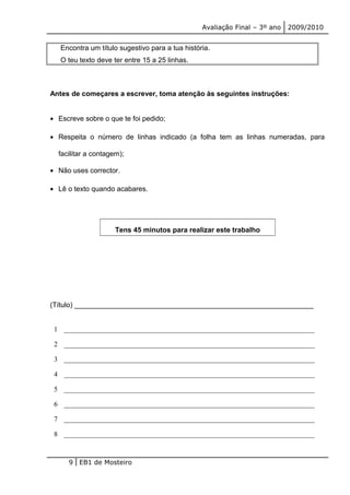 Avaliação Final – 3º ano 2009/2010 
Encontra um título sugestivo para a tua história. 
O teu texto deve ter entre 15 a 25 linhas. 
Antes de começares a escrever, toma atenção às seguintes instruções: 
· Escreve sobre o que te foi pedido; 
· Respeita o número de linhas indicado (a folha tem as linhas numeradas, para 
facilitar a contagem); 
· Não uses corrector. 
· Lê o texto quando acabares. 
Tens 45 minutos para realizar este trabalho 
(Título) _____________________________________________________________ 
1 _______________________________________________________________________ 
2 _______________________________________________________________________ 
3 _______________________________________________________________________ 
4 _______________________________________________________________________ 
5 _______________________________________________________________________ 
6 _______________________________________________________________________ 
7 _______________________________________________________________________ 
8 _______________________________________________________________________ 
9 EB1 de Mosteiro 
 
