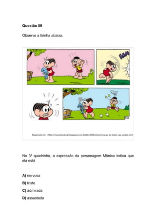 Questão 09
Observe a tirinha abaixo.
Disponível em: <http://roseartseducar.blogspot.com.br/2011/05/interpretacao-de-texto-nao-verbal.html
No 3º quadrinho, a expressão da personagem Mônica indica que
ela está
A) nervosa
B) triste
C) admirada
D) assustada
 