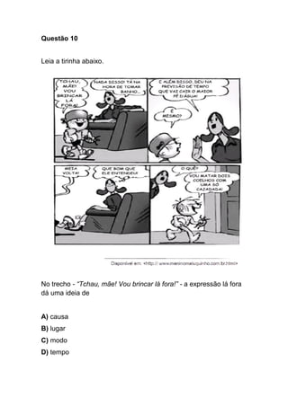 Questão 10
Leia a tirinha abaixo.
No trecho - “Tchau, mãe! Vou brincar lá fora!” - a expressão lá fora
dá uma ideia de
A) causa
B) lugar
C) modo
D) tempo
 
