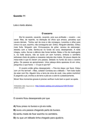 Questão 11
Leia o texto abaixo.
O socorro
Ele foi cavando, cavando, cavando, pois sua profissão – coveiro – era
cavar. Mas, de repente, na distração do ofício que amava, percebeu que
cavara demais. Tentou sair da cova e não conseguiu. Levantou o olhar para
cima e viu que, sozinho, não conseguiria sair. Gritou. Ninguém atendeu. Gritou
mais forte. Ninguém veio. Enrouqueceu de gritar, cansou de esbravejar,
desistiu com a noite. Sentou-se no fundo da cova, desesperado. A noite
chegou, subiu, fez-se o silêncio das horas tardias. Bateu o frio da madrugada
e, na noite escura, não se ouvia um som humano, embora o cemitério
estivesse cheio de pipilos e coaxares naturais dos matos. Só pouco depois da
meia-noite é que lá vieram uns passos. Deitado no fundo da cova o coveiro
gritou. Os passos se aproximaram. Uma cabeça ébria apareceu lá em cima,
perguntou o que havia: ― O que é que há?
O coveiro então gritou desesperado: ―Tire-me daqui, por favor. Estou
com um frio terrível! ―Mas, coitado! Condoeu-se o bêbado – Tem toda razão
de estar com frio. Alguém tirou a terra de cima de você, meu pobre mortinho!
E pegando a pá, encheu-a de terra e pôs-se a cobri-lo cuidadosamente.
Moral: Nos momentos graves é preciso verificar muito bem a quem se apela.
FERNANDES, Millôr. Disponível em: <http://citador.weblog.com.pt/arquivo/109176.html>
(P050013A9_SUP)
O coveiro ficou desesperado por que
A) ficou preso no buraco e já era noite.
B) ouviu uns passos chegando perto do buraco.
C) sentiu medo de ficar sozinho no cemitério.
D) viu que um bêbado tinha chegado para ajudá-lo.
 