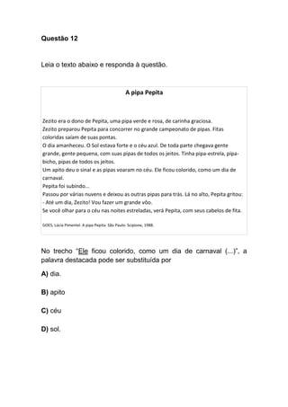 Questão 12
Leia o texto abaixo e responda à questão.
A pipa Pepita
Zezito era o dono de Pepita, uma pipa verde e rosa, de carinha graciosa.
Zezito preparou Pepita para concorrer no grande campeonato de pipas. Fitas
coloridas saíam de suas pontas.
O dia amanheceu. O Sol estava forte e o céu azul. De toda parte chegava gente
grande, gente pequena, com suas pipas de todos os jeitos. Tinha pipa-estrela, pipa-
bicho, pipas de todos os jeitos.
Um apito deu o sinal e as pipas voaram no céu. Ele ficou colorido, como um dia de
carnaval.
Pepita foi subindo...
Passou por várias nuvens e deixou as outras pipas para trás. Lá no alto, Pepita gritou:
- Até um dia, Zezito! Vou fazer um grande vôo.
Se você olhar para o céu nas noites estreladas, verá Pepita, com seus cabelos de fita.
GOES, Lúcia Pimentel. A pipa Pepita. São Paulo: Scipione, 1988.
No trecho “Ele ficou colorido, como um dia de carnaval (...)”, a
palavra destacada pode ser substituída por
A) dia.
B) apito
C) céu
D) sol.
 