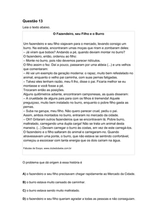 Questão 13
Leia o texto abaixo.
O Fazendeiro, seu Filho e o Burro
Um fazendeiro e seu filho viajavam para o mercado, levando consigo um
burro. Na estrada, encontraram umas moças que riram e zombaram deles:
– Já viram que bobos? Andando a pé, quando deviam montar no burro?
O fazendeiro, então, ordenou ao filho:
– Monte no burro, pois não devemos parecer ridículos.
O filho assim o fez. Daí a pouco, passaram por uma aldeia (...) e uns velhos
que comentaram:
– Ali vai um exemplo da geração moderna: o rapaz, muito bem refestelado no
animal, enquanto o velho pai caminha, com suas pernas fatigadas.
– Talvez eles tenham razão, meu fi lho, disse o pai. Ficaria melhor se eu
montasse e você fosse a pé.
Trocaram então as posições.
Alguns quilômetros adiante, encontraram camponesas, as quais disseram:
– A crueldade de alguns pais para com os filhos é tremenda! Aquele
preguiçoso, muito bem instalado no burro, enquanto o pobre filho gasta as
pernas.
– Suba na garupa, meu filho. Não quero parecer cruel, pediu o pai.
Assim, ambos montados no burro, entraram no mercado da cidade.
– Oh!! Gritaram outros fazendeiros que se encontravam lá. Pobre burro,
maltratado, carregando uma dupla carga! Não se trata um animal desta
maneira. (...) Deviam carregar o burro às costas, em vez de este carregá-los.
O fazendeiro e o filho saltaram do animal e carregaram-no. Quando
atravessavam uma ponte, o burro, que não estava se sentindo confortável,
começou a escoicear com tanta energia que os dois caíram na água.
Fábulas de Esopo. www.clubedobebe.com.br
O problema que dá origem à essa história é
A) o fazendeiro e seu filho precisavam chegar rapidamente ao Mercado da Cidade.
B) o burro estava muito cansado de caminhar.
C) o burro estava sendo muito maltratado.
D) o fazendeiro e seu filho queriam agradar a todas as pessoas e não conseguiam.
 