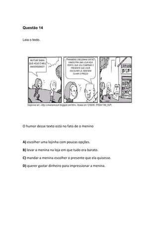 Questão 14
Leia o texto.
O humor desse texto está no fato de o menino
A) escolher uma lojinha com poucas opções.
B) levar a menina na loja em que tudo era barato.
C) mandar a menina escolher o presente que ela quisesse.
D) querer gastar dinheiro para impressionar a menina.
MUTUM! SABIA
QUE HOJE É MEU
ANIVERSÁRIO?
PARABÉNS CREUZINHA! ENTÃO
VAMOS PRA UMA LOJA AQUI
PERTO, QUE VOU COMPRAR O
PRESENTE QUE VOCÊ
ESCOLHER LÁ, SEM NEM
OLHAR O PREÇO!
 