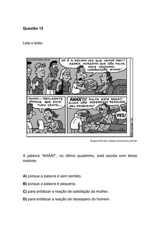 Questão 15
Leia o texto
Disponível em: www.cartunista.com.br
A palavra “AHÁÁ!!”, no último quadrinho, está escrita com letras
maiores
A) porque a palavra é sem sentido.
B) porque a palavra é pequena.
C) para enfatizar a reação de satisfação da mulher.
D) para enfatizar a reação de desespero do homem.
 
