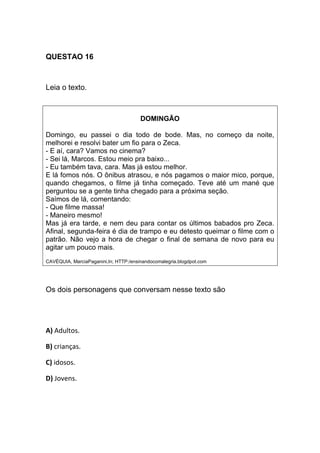 QUESTAO 16
Leia o texto.
DOMINGÃO
Domingo, eu passei o dia todo de bode. Mas, no começo da noite,
melhorei e resolvi bater um fio para o Zeca.
- E aí, cara? Vamos no cinema?
- Sei lá, Marcos. Estou meio pra baixo...
- Eu também tava, cara. Mas já estou melhor.
E lá fomos nós. O ônibus atrasou, e nós pagamos o maior mico, porque,
quando chegamos, o filme já tinha começado. Teve até um mané que
perguntou se a gente tinha chegado para a próxima seção.
Saímos de lá, comentando:
- Que filme massa!
- Maneiro mesmo!
Mas já era tarde, e nem deu para contar os últimos babados pro Zeca.
Afinal, segunda-feira é dia de trampo e eu detesto queimar o filme com o
patrão. Não vejo a hora de chegar o final de semana de novo para eu
agitar um pouco mais.
CAVÉQUIA, MarciaPaganini,In; HTTP:/ensinandocomalegria.blogdpot.com
Os dois personagens que conversam nesse texto são
A) Adultos.
B) crianças.
C) idosos.
D) Jovens.
 