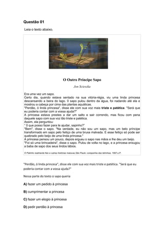 Questão 01
Leia o texto abaixo.
O Outro Príncipe Sapo
Jon Scieszka
Era uma vez um sapo.
Certo dia, quando estava sentado na sua vitória-régia, viu uma linda princesa
descansando a beira do lago. 0 sapo pulou dentro da água, foi nadando até ela e
mostrou a cabeça por cima das plantas aquáticas.
"Perdão, ó linda princesa", disse ele com sua voz mais triste e patética. "Será que
eu poderia contar com a vossa ajuda?"
A princesa estava prestes a dar um salto e sair correndo, mas ficou com pena
daquele sapo com sua voz tão triste e patética.
Assim, ela perguntou:
“ 0 que posso fazer para te ajudar, sapinho?”
"Bem", disse o sapo. "Na verdade, eu não sou um sapo, mas um belo príncipe
transformado em sapo pelo feitiço de uma bruxa malvada. E esse feitiço só pode ser
quebrado pelo beijo de uma linda princesa."
A princesa pensou um pouco, depois ergueu o sapo nas mãos e lhe deu um beijo.
"Foi só uma brincadeira", disse o sapo. Pulou de volta no lago, e a princesa enxugou
a baba de sapo dos seus lindos lábios.
O Patinho realmente feio e outras histórias malucas.São Paulo: companhia das letrinhas, 1997,s.P.
"Perdão, ó linda princesa", disse ele com sua voz mais triste e patética. "Será que eu
poderia contar com a vossa ajuda?"
Nessa parte do texto o sapo queria
A) fazer um pedido à princesa
B) cumprimentar a princesa
C) fazer um elogio à princesa
D) pedir perdão à princesa
 