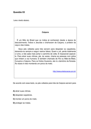 Questão 03
Leia o texto abaixo.
Caipora
É um Mito do Brasil que os índios já conheciam desde a época do
descobrimento. Índios e Jesuítas o chamavam de Caiçara, o protetor da
caça e das matas.
Seus pés voltados para trás servem para despistar os caçadores,
deixando-os sempre a seguir rastros falsos. Quem o vê, perde totalmente
o rumo, e não sabe mais achar o caminho de volta. É impossível capturá-
lo. Para atrair suas vítimas, ele, às vezes, chama as pessoas com gritos
que imitam a voz humana. É também chamado de Pai ou Mãe-do-Mato,
Curupira e Caipora. Para os Índios Guaranis, ele é o demônio da floresta.
Às vezes é visto montando um porco do mato.
http://www.arteducacao.pro.br/
De acordo com esse texto, os pés voltados para trás da Caipora servem para
A) atrair suas vítimas.
B) despistar caçadores.
C) montar um porco do mato.
D) proteger as matas.
 