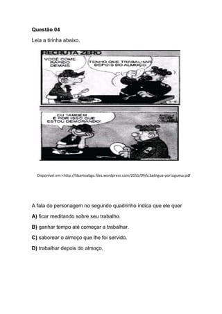 Questão 04
Leia a tirinha abaixo.
Disponível em:<http://libanioabgo.files.wordpress.com/2011/09/lc3adngua-portuguesa.pdf
A fala do personagem no segundo quadrinho indica que ele quer
A) ficar meditando sobre seu trabalho.
B) ganhar tempo até começar a trabalhar.
C) saborear o almoço que lhe foi servido.
D) trabalhar depois do almoço.
 
