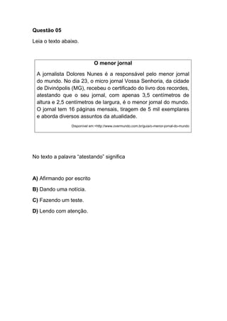 Questão 05
Leia o texto abaixo.
O menor jornal
A jornalista Dolores Nunes é a responsável pelo menor jornal
do mundo. No dia 23, o micro jornal Vossa Senhoria, da cidade
de Divinópolis (MG), recebeu o certificado do livro dos recordes,
atestando que o seu jornal, com apenas 3,5 centímetros de
altura e 2,5 centímetros de largura, é o menor jornal do mundo.
O jornal tem 16 páginas mensais, tiragem de 5 mil exemplares
e aborda diversos assuntos da atualidade.
Disponível em:<http://www.overmundo.com.br/guia/o-menor-jornal-do-mundo
No texto a palavra “atestando” significa
A) Afirmando por escrito
B) Dando uma notícia.
C) Fazendo um teste.
D) Lendo com atenção.
 