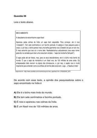 Questão 06
Leia o texto abaixo.
De acordo com esse texto, a opinião dos pesquisadores sobre o
sapo encontrado na Índia é
A) Ele é o bicho mais lindo do mundo.
B) Ele tem sete centímetros e focinho pontudo.
C) É roxo e apareceu nas colinas da Índia.
D) É um fóssil vivo de 130 milhões de anos.
 