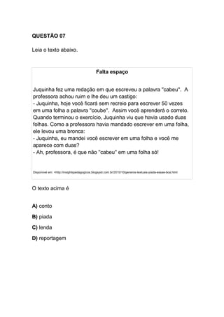 QUESTÃO 07
Leia o texto abaixo.
Falta espaço
Juquinha fez uma redação em que escreveu a palavra ''cabeu''. A
professora achou ruim e lhe deu um castigo:
- Juquinha, hoje você ficará sem recreio para escrever 50 vezes
em uma folha a palavra ''coube''. Assim você aprenderá o correto.
Quando terminou o exercício, Juquinha viu que havia usado duas
folhas. Como a professora havia mandado escrever em uma folha,
ele levou uma bronca:
- Juquinha, eu mandei você escrever em uma folha e você me
aparece com duas?
- Ah, professora, é que não ''cabeu'' em uma folha só!
Disponível em: <http://insightspedagogicos.blogspot.com.br/2010/10/generos-textuais-piada-essae-boa.html
O texto acima é
A) conto
B) piada
C) lenda
D) reportagem
 