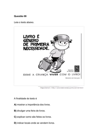 Questão 08
Leia o texto abaixo.
A finalidade do texto é
A) mostrar a importância dos livros.
B) divulgar uma feira de livros.
C) explicar como são feitos os livros.
D) indicar locais onde se vendem livros.
 