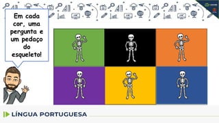1.No trecho:
Quando os ladrões chegaram perto
da casa, escutaram o tilintar das
moedas sendo repartidas e...
O significado da palavra em
destaque é: aquilo que produz sons
agudos e sucessivos, como sino e
campainha?
2.Releia o trecho:
O defunto reviveu na hora e desandou a
gritar:
A palavra em destaque pode ser
substituída por declínio?
3.Releia o trecho:
Mas um sapateiro muito sovina, a quem
o moço devia um real, não quis saber de
perdoar a dívida.
O sapateiro caiu na real e não quis
perdoar a dívida.
A palavra real nas duas frases
apresenta o mesmo sentido?
4. No trecho:
- Eta defunto desgraçado, não
tem uma alma velando por ele!
A palavra velando pode
apresentar
o sentido de ficar acordado ao
lado de alguém?
5.No trecho:
Já iam longe quando o mais valente
deles, pensando e repensando nas lindas
moedas, tratou de convencer os amigos
a voltar.
A palavra em destaque pode ser
substituída por: medroso, covarde e
acovardado, frouxo ou tímido?
6.No trecho:
- São duas almas penadas, mas nós
somos três depenadas.
A palavra em destaque pode ser
substituída por: aflitas, agoniadas ou
sofredoras?
Em cada
cor, uma
pergunta e
um pedaço
do
esqueleto!
 