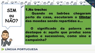 SIM
SIM
ou
NÃO?
1.No trecho:
Quando os ladrões chegaram
perto da casa, escutaram o tilintar
das moedas sendo repartidas e...
O significado da palavra em
destaque é: aquilo que produz sons
agudos e sucessivos, como sino e
campainha?
 